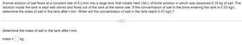A brine solution of salt flows at a constant rate of 5 L/min into a large tank that initially held 100 L of brine solution in which was dissolved 0.15 kg of salt. The
solution inside the tank is kept well stirred and flows out of the tank at the same rate. If the concentration of salt in the brine entering the tank is 0.03 kg/L,
determine the mass of salt in the tank after t min. When will the concentration of salt in the tank reach 0.01 kg/L?
Determine the mass of salt in the tank after t min.
mass= kg