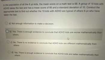 in the population of all the 6 yo kids, the mean score on a math test is 68. A group of 19 kids with
ADHD takes the test and has a mean score of 66 and a standard deviation of 10. Conduct the
appropriate test to find out whether the 19 kids with ADHD are typical of others 6-yo who have
taken the test.
a) Not enough information to make a decision.
Ob) Yes. There is enough evidence to conclude that ADHD kids are worse mathematically than
others.
c) No. There is no evidence to conclude that ADHD kids are different mathematically from
others.
d) Yes. There is enough evidence to conclude that ADHD kids are better mathematically than
others.