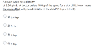 A cough syrup has a density
of 1.20 g/mL. A doctor orders 48.0 g of the syrup for a sick child. How many
teaspoons (tsp) will you administer to the child? (1 tsp = 5.0 mL).
1) 6.4 tsp
2) 8 tsp
3) 4 tsp
4) 5 tsp