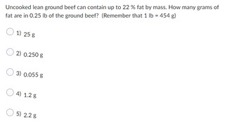 Uncooked lean ground beef can contain up to 22 % fat by mass. How many grams of
fat are in 0.25 lb of the ground beef? (Remember that 1 lb = 454 g)
1) 25 g
2) 0.250 g
3) 0.055 g
4) 1.28
5) 2.2 g