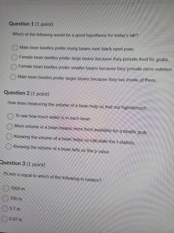 Question 1 (1 point)
Which of the following would be a good hypothesis for today's lab?
Male bean beetles prefer mung beans over black eyed peas.
Female bean beetles prefer large beans because they provide food for grubs.
Female bean beetles prefer smaller beans because they provide more nutrition.
Male bean beetles prefer larger beans because they live inside of them.
Question 2 (1 point)
How does measuring the volume of a bean help us test our hypothesis?
To see how much water is in each bean
More volume in a bean means more food available for a beetle grub
Knowing the volume of a bean helps us calculate the t-statistic
Knowing the volume of a bean tells us the p-value
Question 3 (1 point)
70 mm is equal to which of the following in meters?
7000 m
700 m
0.7 m
0.07 m