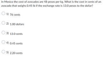 In Mexico the cost of avocados are 48 pesos per kg. What is the cost in cents of an
avocado that weighs 0.45 lb if the exchange rate is 13.0 pesos to the dollar?
1) 76 cents
2) 1.00 dollars
3) 13.0 cents
0.45 cents
5) 2.20 cents