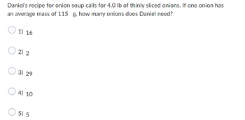 Daniel's recipe for onion soup calls for 4.0 lb of thinly sliced onions. If one onion has
an average mass of 115 g, how many onions does Daniel need?
1) 16
2) 2
3) 29
4) 10
5) 5