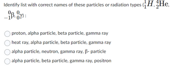 Identify list with correct names of these particles or radiation types (H, He,
_ip, Oy):
proton, alpha particle, beta particle, gamma ray
heat ray, alpha particle, beta particle, gamma ray
alpha particle, neutron, gamma ray, B- particle
alpha particle, beta particle, gamma ray, positron