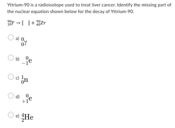 Yttrium-90 is a radioisotope used to treat liver cancer. Identify the missing part of
the nuclear equation shown below for the decay of Yttrium-90.
30Y → []+⁹0Zr
90
39
404
O
O
a) 0.
b)
OY
d)
84
c) In
+1
O e) He