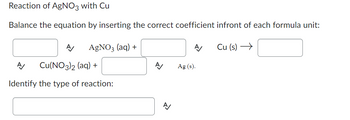 Reaction of AgNO3 with Cu
Balance the equation by inserting the correct coefficient infront of each formula unit:
AgNO3 (aq) +
A Cu(NO3)2 (aq) +
Identify the type of reaction:
A/
Ag (s).
Cu (s) →