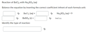 Reaction of BaCl2 with Na2SO4 (aq)
Balance the equation by inserting the correct coefficient infront of each formula unit:
A/
BaCl₂ (aq) +
BaSO4 (s) +
A
Identify the type of reaction:
A
A/
A
Na₂SO4 (aq)→→→
NaCl (s).