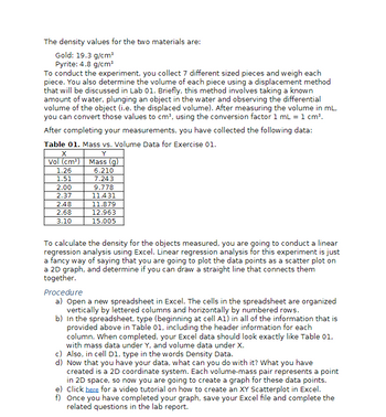 The density values for the two materials are:
Gold: 19.3 g/cm³
Pyrite: 4.8 g/cm³
To conduct the experiment, you collect 7 different sized pieces and weigh each
piece. You also determine the volume of each piece using a displacement method
that will be discussed in Lab 01. Briefly, this method involves taking a known
amount of water, plunging an object in the water and observing the differential
volume of the object (i.e. the displaced volume). After measuring the volume in mL,
you can convert those values to cm³, using the conversion factor 1 mL = 1 cm³.
After completing your measurements, you have collected the following data:
Table 01. Mass vs. Volume Data for Exercise 01.
Y
Mass (g)
6.210
7.243
X
Vol (cm³)
1.26
1.51
2.00
2.37
2.48
2.68
3.10
9.778
11.431
11.879
12.963
15.005
To calculate the density for the objects measured, you are going to conduct a linear
regression analysis using Excel. Linear regression analysis for this experiment is just
a fancy way of saying that you are going to plot the data points as a scatter plot on
a 2D graph, and determine if you can draw a straight line that connects them
together.
Procedure
a) Open a new spreadsheet in Excel. The cells in the spreadsheet are organized
vertically by lettered columns and horizontally by numbered rows.
b) In the spreadsheet, type (beginning at cell A1) in all of the information that is
provided above in Table 01, including the header information for each
column. When completed, your Excel data should look exactly like Table 01,
with mass data under Y, and volume data under X.
c) Also, in cell D1, type in the words Density Data.
d) Now that you have your data, what can you do with it? What you have
created is a 2D coordinate system. Each volume-mass pair represents a point
in 2D space, so now you are going to create a graph for these data points.
e) Click here for a video tutorial on how to create an XY Scatterplot in Excel.
f) Once you have completed your graph, save your Excel file and complete the
related questions in the lab report.