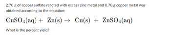 2.70 g of copper sulfate reacted with excess zinc metal, and 0.78 g copper metal was obtained according to the equation:

\[ \text{CuSO}_4(\text{aq}) + \text{Zn}(\text{s}) \rightarrow \text{Cu}(\text{s}) + \text{ZnSO}_4(\text{aq}) \]

What is the percent yield?