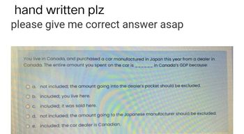 hand written plz
please give me correct answer asap
You live in Canada, and purchased a car manufactured in Japan this year from a dealer in
Canada. The entire amount you spent on the car is
in Canada's GDP because:
O a. not included; the amount going into the dealer's pocket should be excluded.
O b. included; you live here.
O c. included; it was sold here.
O d. not included; the amount going to the Japanese manufacturer should be excluded.
O e. included; the car dealer is Canadian.