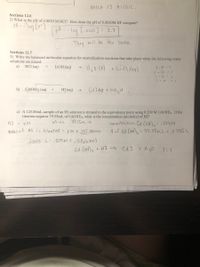 MILK IS ACIDIC.
Sections 12.6
2) What is the pH of 0.0020 M HCI? How does the pH of 0.0020M HF compare?
PH--1og
L.0020]
=2.7
They will be the same.
Sections 12.7
3) Write the balanced molecular equation for neutralization reactions that take place when the following water
solutions are mixed.
a)
HCl (aq)
LIOH (aq)
2-H - 2
|- CI - I
- Li - 1
1-0 -1
+ LicI Caq)
b) Cd(OH)2 (aq)
HI (aq)
Cd I fo # OH2H
c) A 125.00mL sample of an HI solution is titrated to the equivalence point using 0.209 M Cd(OH)2. If the
titration requires 79.55mL of Cd(OH)2, what is the concentration (molarity) of HI?
71.55ML >
Concentra tion Cd COH)2=.209M
Vof Cd (ot),= 79.55ML
HI = ZM
Moles of HI is titrated = ZM X.125.00ML
= ,0 7955 L
.07955 L.209M=.0166Mol
cd (OH)2 + HI ) Cd I
+ H30
1:1
