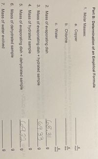 Part B: Determination of an Empirical Formula
1. Molar Masses:
а. Соpper
mol
msxe tot t a oisLs) seaocen il aodmun
b. Chlorine un elorw.a of tnidireve hevn09 of S yd 20i
mo
C. Water
mol
2. Mass of evaporating dish
68.31
3. Mass of evaporating dish + hydrated sample
69.33
4. Mass of hydrated sample
g
5. Mass of evaporating dish + dehydrated sample
69.22
g.
6. Mass of dehydrated sample
7. Mass of water evolved
g
