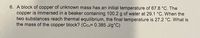 6. A block of copper of unknown mass has an initial temperature of 67.8 °C. The
copper is immersed in a beaker containing 100.2 g of water at 29.1 °C. When the
two substances reach thermal equilibrium, the final temperature is 27.2 °C. What is
the mass of the copper block? (Ccu= 0.385 J/g°C)
