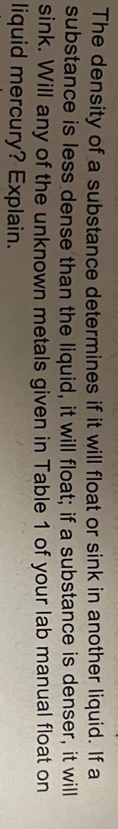 The density of a substance determines if it will float or sink in another liquid. If a
substance is less dense than the liquid, it will float; if a substance is denser, it will
sink. Will any of the unknown metals given in Table 1 of your lab manual float on
liquid mercury? Explain.
