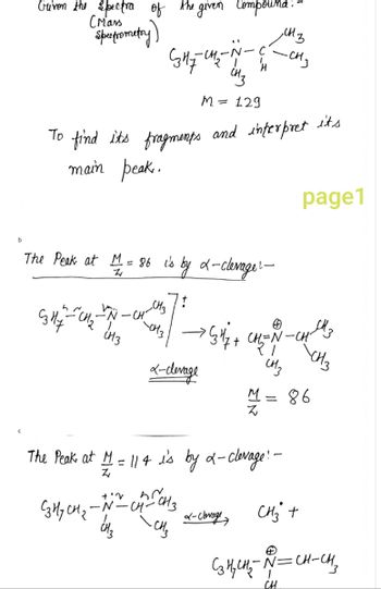 b
Griven the spectra of the given Compound:-
(Mars
Spectrometry
Gзну
The Peak at M = 86 is by 2-clevagel-
Z
-CH
GHz C₂
To find its fragments and interpret its
main peak..
-CH3
-CH3
CH3
M = 129
x-clevage
→ G4 / +
+'v
D
C3H₂ CH₂ -N-CH-CH3
~ CH₂
, сыз
CH=N
27
CH₂
M
The Peak at M = 114 is by 2-clevage! -
Z
L-clevage
-CH₂
CH
page1
چی الله
CH₂ +
C₂H₂CH₂ ~ ~=CH-CH₂
86