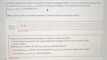 © Macmillan Learning
A outside
→ Ainside, is 10.9 kJ/mol at 25°C.
Consider a uniport system where a carrier protein transports an uncharged substance A across a cell membrane. Suppose that at
a certain ratio of [A] inside to [A] outside, the AG for the transport of substance A from outside the cell to the inside,
What is the ratio of the concentration of substance A inside the cell to the concentration outside?
[A]inside
[A] outside
-81.28
Incorrect Answer
Choose the true statement about the transport of A under the conditions described.
Decreasing the concentration of the uniport protein in the membrane will cause AG to become a smaller
positive number.
Because AG is positive, the ratio [A] inside/[A] outside must be less than one.
Increasing [A] outside will cause AG for movement of Aoutside to Ainside to become a larger positive number.
Movement of Ainside to Aoutside will be spontaneous.
Incorrect Answer