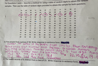 For Questions 1 and 2. Describe a method for using a table of random digits to obtain the random
samples. Then use the table of random digits provided to obtain the sample for both questions.
77
79
90
31
74
49
04
27
56
49
11
63
00
26
07
23
00
94
70
49
49
05
74
64
ア
ツ
13
08
14
22
15
26
87
66
98
37
53
82
62
93
29
12
20
26
72
66
91
42
98
17
26
45
04
77
48
87
44
91
99
72
97
33
58
12
08
91
12
16
23
91
95
97
87
52
49
40
37
21
46
04
50
65
37
99
98
74
98
93
99
78
30
32
70
17
05
79
63
50
26
54
30
01
88
03
64
59
55
85
96
49
46
61
89
33
79
62
49
00
67
28
94
19
65
13
44
78
39
00
03
61
95
85
86
60
64
17
47
67
87
59
89
90
40
10
05
18
43
97
37
68
97
1) Five people from a group of 30. Write response in sentence form.
number The names o the peope from tu30
number te
Select a twodigit number From the tabe Of random numbers
begiming wth this num br iselect first s Fun
bichan greater than o+ess than 30. 2215,2le 13,0
then randomiy
221 78x 74X
i51 498x 2ad auy
2) The health records of 8 children from a class of 25. Write response in sentence form. 60omc)
nums
22,1512161
90x SSampes
13:0
