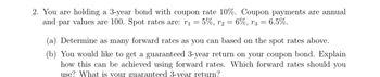 2. You are holding a 3-year bond with coupon rate 10%. Coupon payments are annual
and par values are 100. Spot rates are: r₁ = 5%, r₂ 6%, r3 = 6.5%.
(a) Determine as many forward rates as you can based on the spot rates above.
(b) You would like to get a guaranteed 3-year return on your coupon bond. Explain
how this can be achieved using forward rates. Which forward rates should you
use? What is your guaranteed 3-year return?