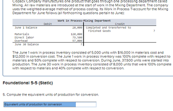 Clopack Company manufactures one product that goes through one processing department called
Mixing. All raw materials are introduced at the start of work in the Mixing Department. The company
uses the weighted-average method of process costing. Its Work in Process T-account for the Mixing
Department for June follows (all forthcoming questions pertain to June):
Work in Process-Mixing Department
June 1 balance
Materials
Direct labor
Overhead
June 30 balance
Debit
Foundational 5-5 (Static)
Credit
28,000 Completed and transferred to
Finished Goods
120,000
79,500
97,000
The June 1 work in process inventory consisted of 5,000 units with $16,000 in materials cost and
$12,000 in conversion cost. The June 1 work in process inventory was 100% complete with respect to
materials and 50% complete with respect to conversion. During June, 37,500 units were started into
production. The June 30 work in process inventory consisted of 8,000 units that were 100% complete
with respect to materials and 40% complete with respect to conversion.
Equivalent units of production for conversion
5. Compute the equivalent units of production for conversion.
?