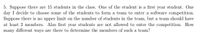 5. Suppose there are 15 students in the class. One of the student is a first year student. One
day I decide to choose some of the students to form a team to enter a software competition.
Suppose there is no upper limit on the number of students in the team, but a team should have
at least 2 members. Also first year students are not allowed to enter the competition. How
many different ways are there to determine the members of such a team?
