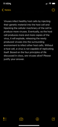 11:49 C
( Notes
Viruses infect healthy host cells by injecting
their genetic material into the host cell and
hijacking the cellular machinery of the cell to
produce more viruses. Eventually, as the host
cell produces more and more copies of the
virus, it will explode, releasing the newly
produced viruses into the surrounding
environment to infect other host cells. Without
a host cell, a virus is not capable of replicating
itself. Based on the four principles of life
discussed in class, are viruses alive? Please
justify your answer.
