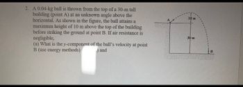 2. A 0.04-kg ball is thrown from the top of a 30-m tall
building (point A) at an unknown angle above the
horizontal. As shown in the figure, the ball attains a
maximum height of 10 m above the top of the building
before striking the ground at point B. If air resistance is
negligible,
(a) What is the y-component of the ball's velocity at point
B (use energy methods)
) and
10 m
30 m
B