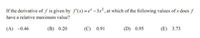 If the derivative of f is given by f'(x) = e* – 3x2 , at which of the following values of x does f
have a relative maximum value?
(A) -0.46
(B) 0.20
(С) 0.91
(D) 0.95
(E) 3.73
