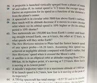 58. A projectile is launched vertically upward from a planet of mass
M and radius R; its initial speed is V2 times the escape speed
Derive an expression for its speed as a function of the distance r
from the planet's center.
59. A spacecraft is in circular orbit 5800 km above Earth's surface
CH How much will its altitude decrease if it moves to a new circular
orbit where (a) its orbital speed is 10% higher or (b) its orbital
m period is 10% shorter?
60. Two meteoroids are 150,000 km from Earth's center and head-
ing straight toward Earth, one at 6 km/s, the other at 12 km/s. At
what speeds will they strike Earth?
61. The New Horizons mission to Pluto had the fastest launch speed
of any space probe-16.26 km/s. Assuming this speed was
achieved at negligible altitude compared with Earth's radius, find
CH
sloob ol gaibeoT2
New Horizons' speed when it crossed the Moon's orbit.
62. A satellite is in an elliptical orbit at altitudes ranging from 230 to
890 km. At its highest point, it's moving at 7.23 km/s. How fast is
it moving at its lowest point?
63. A missile's trajectory takes it to a maximum altitude of 1500 km.
If its launch speed is 6.2 km/s, how fast is it moving at the peak of
its trajectory?
64. A 750-kg spacecraft has total energy -0.57 TJ and is in circtliar
rhitol radius (b) its kinetic
