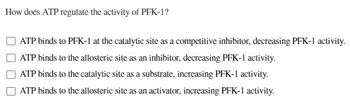 How does ATP regulate the activity of PFK-1?
ATP binds to PFK-1 at the catalytic site as a competitive inhibitor, decreasing PFK-1 activity.
ATP binds to the allosteric site as an inhibitor, decreasing PFK-1 activity.
ATP binds to the catalytic site as a substrate, increasing PFK-1 activity.
ATP binds to the allosteric site as an activator, increasing PFK-1 activity.