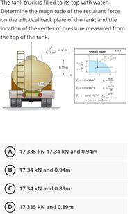 The tank truck is filled to its top with water.
Determine the magnitude of the resultant force
on the elliptical back plate of the tank, and the
location of the center of pressure measured from
the top of the tank.
+ x? = 1
0.75 m²
Quarter ellipse
4а
37
0.75 m
4b
y=-
a
nab³
I =
16
= 0.054 88ab³
m
I, = 0.054 88a³b
na’b
Iy
16
a²b²
= -0.016 47a²b² Iy
- 8
P:
17,335 kN 17.34 kN and 0.94m
В
17.34 kN and 0.94m
C) 17.34 kN and 0.89m
D
17,335 kN and 0.89m
