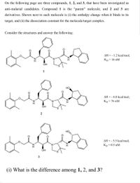 On the following page are three compounds, 1, 2, and 3, that have been investigated as
anti-malarial candidates. Compound 1 is the "parent" molecule, and 2 and 3 are
derivatives. Shown next to each molecule is (i) the enthalpy change when it binds to its
target, and (ii) the dissociation constant for the molecule/target complex.
Consider the structures and answer the following:
AH = - 1.2 kcal/mol;
Kp = 16 nM
OH
1
HO
AH = - 6.0 kcal/mol;
Kp = 76 nM
OH
AH = - 5.5 kcal/mol;
Kp = 0.5 nM
OH
3
(i) What is the difference among 1, 2, and 3?
