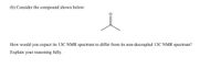 (b) Consider the compound shown below:
How would you expect its 13C NMR spectrum to differ from its non-decoupled 13C NMR spectrum?
Explain your reasoning fully.
