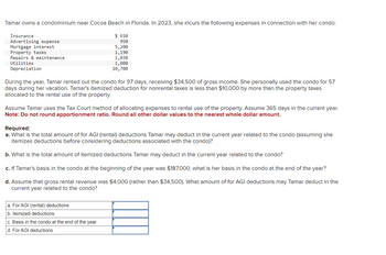Tamar owns a condominium near Cocoa Beach in Florida. In 2023, she incurs the following expenses in connection with her condo:
$ 650
950
5,200
1,190
1,030
1,000
10,700
Insurance
Advertising expense
Mortgage interest
Property taxes
Repairs & maintenance
Utilities
Depreciation
During the year, Tamar rented out the condo for 97 days, receiving $34,500 of gross income. She personally used the condo for 57
days during her vacation. Tamar's itemized deduction for nonrental taxes is less than $10,000 by more than the property taxes
allocated to the rental use of the property.
Assume Tamar uses the Tax Court method of allocating expenses to rental use of the property. Assume 365 days in the current year.
Note: Do not round apportionment ratio. Round all other dollar values to the nearest whole dollar amount.
Required:
a. What is the total amount of for AGI (rental) deductions Tamar may deduct in the current year related to the condo (assuming she
itemizes deductions before considering deductions associated with the condo)?
b. What is the total amount of itemized deductions Tamar may deduct in the current year related to the condo?
c. If Tamar's basis in the condo at the beginning of the year was $187,000, what is her basis in the condo at the end of the year?
d. Assume that gross rental revenue was $4,000 (rather than $34,500). What amount of for AGI deductions may Tamar deduct in the
current year related to the condo?
a. For AGI (rental) deductions
b. Itemized deductions
c. Basis in the condo at the end of the year
d. For AGI deductions