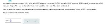 An analytical chemist is titrating 181.5 mL of a 1.000M solution of cyanic acid (HCNO) with a 0.8500M solution of KOH. The pK of cyanic acid is 3.46.
Calculate the pH of the acid solution after the chemist has added 162.6 mL of the KOH solution to it.
Note for advanced students: you may assume the final volume equals the initial volume of the solution plus the volume of KOH solution added.
Round your answer to 2 decimal places.
pH =
0
X