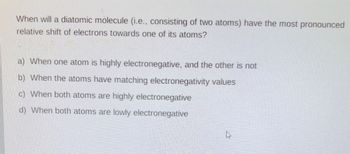 When will a diatomic molecule (i.e., consisting of two atoms) have the most pronounced
relative shift of electrons towards one of its atoms?
a) When one atom is highly electronegative, and the other is not
b) When the atoms have matching electronegativity values
c) When both atoms are highly electronegative
d) When both atoms are lowly electronegative
?