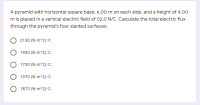 A pyramid with horizontal square base, 6.00 m on each side, and a height of 4.00
m is placed in a vertical electric field of 52.0 N/C. Calculate the total electric flux
through the pyramid's four slanted surfaces.
O 2130 (N-m^2)/c
O 1930 (N-m^2)/c
O 1730 (N m^2)/C
O 1970 (N m^2)/C
O 1870 (N m^2)/C
