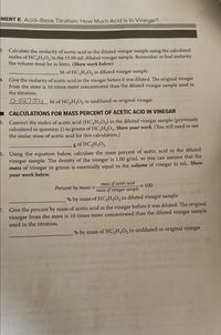 MENT K Acid-Base Titration: How Much Acid Is In Vinegar?
B. Calculate the molarity of acetic acid in the diluted vinegar sample using the calculated
moles of HC2H;O2 in the 15.00 mL diluted vinegar sample. Remember to find molarity
the volume must be in liters. (Show work below)
M of HC,H,O, in diluted vinegar sample
4. Give the molarity of acetic acid in the vinegar before it was diluted. The original vinegar
from the store is 10 times more concentrated than the diluted vinegar sample used in
the titration.
O-02754M of HC,H,O, in undiluted or original vinegar
CALCULATIONS FOR MASS PERCENT OF ACETIC ACID IN VINEGAR
5. Convert the moles of acetic acid (HC,H,0,) in the diluted vinegar sample (previously
calculated in question 2) to grams of HC,H,O,. Show your work. (You will need to use
the molar mass of acetic acid for this calculation.)
g of HC,H;O2
5. Using the equation below, calculate the mass percent of acetic acid in the diluted
vinegar sample. The density of the vinegar is 1.00 g/mL so you can assume that the
mass of vinegar in grams is essentially equal to the volume of vinegar in mL. Show
your work below.
mass of acetic acid
x 100
Percent by mass =
mass of vinegar sample
% by mass of HC,H;O, in diluted vinegar sample
7. Give the percent by mass of acetic acid in the vinegar before it was diluted. The original
vinegar from the store is 10 times more concentrated than the diluted vinegar sample
used in the titration.
% by mass of HC,H;O, in undiluted or original vinegar
