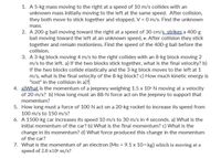 1. A 5-kg mass moving to the right at a speed of 10 m/s collides with an
unknown mass initially moving to the left at the same speed. After collision,
they both move to stick together and stopped, V = 0 m/s. Find the unknown
mass.
2. A 200-g ball moving toward the right at a speed of 30 cm/sstrikes a 400-g
ball moving toward the left at an unknown speed, v. After collision they stick
together and remain motionless. Find the speed of the 400-g ball before the
collision.
3. A 3-kg block moving 4 m/s to the right collides with an 8-kg block moving 2
m/s to the left. a) If the two blocks stick together, what is the final velocity? b)
If the two blocks collide elastically and the 3-kg block moves to the left at 1
m/s, what is the final velocity of the 8-kg block? c) How much kinetic energy is
"lost" in the collision in a)?
4. aWhat is the momentum of a jeepney weighing 1.5 x 10- N moving at a velocity
of 20 m/s? b) How long must an 88-N force act on the jeepney to support that
momentum?
5. How long must a force of 100 N act on a 20-kg rocket to increase its speed from
100 m/s to 150 m/s?
6. A 1500-kg car increases its speed 10 m/s to 30 m/s in 4 seconds. a) What is the
initial momentum of the car? b) What is the final momentum? c) What is the
change in its momentum? d) What force produced this change in the momentum
of the car?
7. What is the momentum of an electron (Mo = 9.1 x 101 kg) which is moving at a
speed of 2.0 x10" m/s?
