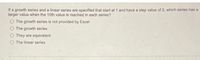 If a growth series and a linear series are specified that start at 1 and have a step value of 2, which series has a
larger value when the 10th value is reached in each series?
O The growth series is not provided by Excel
O The growth series
They are equivalent
O The linear series
