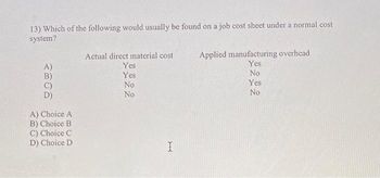 13) Which of the following would usually be found on a job cost sheet under a normal cost
system?
2306
A) Choice A
B) Choice B
C) Choice C
D) Choice D
Actual direct material cost
Yes
Yes
No
No
I
Applied manufacturing overhead
Yes
No
Yes
No