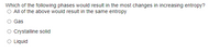 Which of the following phases would result in the most changes in increasing entropy?
O All of the above would result in the same entropy
Gas
Crystalline solid
O Liquid
