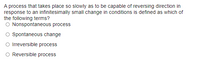 A process that takes place so slowly as to be capable of reversing direction in
response to an infinitesimally small change in conditions is defined as which of
the following terms?
O Nonspontaneous process
Spontaneous change
O Irreversible process
Reversible process

