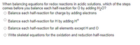 When balancing equations for redox reactions in acidic solutions, which of the steps
comes before you balance each half-reaction for O by adding H20?
O Balance each half-reaction for charge by adding electrons
Balance each half-reaction for H by adding H*
Balance each half-reaction for all elements except H and O
Write skeletal equations for the oxidation and reduction half-reactions
