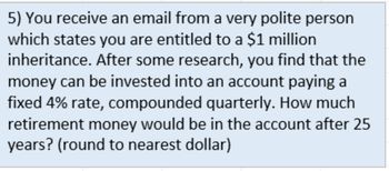 5) You receive an email from a very polite person
which states you are entitled to a $1 million
inheritance. After some research, you find that the
money can be invested into an account paying a
fixed 4% rate, compounded quarterly. How much
retirement money would be in the account after 25
years? (round to nearest dollar)