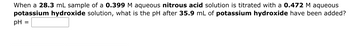 When a 28.3 mL sample of a 0.399 M aqueous nitrous acid solution is titrated with a 0.472 M aqueous
potassium hydroxide solution, what is the pH after 35.9 mL of potassium hydroxide have been added?
pH =