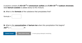 A solution contains 1.42×10-2 M ammonium sulfate and 5.66x10-³ M sodium chromate.
Solid barium acetate is added slowly to this mixture.
A. What is the formula of the substance that precipitates first?
formula =
B. What is the concentration of barium ion when this precipitation first begins?
[Ba²+]
=
Submit Answer
M
Retry Entire Group
2 more group attempts remaining