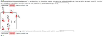 Determine the magnitude of the potential difference, Vab, for the circuit in the figure below. Note that each battery has an internal resistance, R₁=1.8022, R₂-8.300, R3-2.909, R4-5.100, R5-6.2002,
R=4.2002 and R=1.502. Assume that E₁-17.0V and E4-13.0V and E6-34.0V, as indicated in the figure. 6.70V
Submit Answer Incorrect. Tries 1/10 Previous Tries
کے
+F
R5
ww
&A
RA
j+
&b
R6
1+
R₂
ww
R3
If points a and b are connected by a Rg = 6.802 resistor, what is the magnitude of the current through this resistor? 0.301A
Submit Answer Incorrect. Tries 1/10 Previous Tries