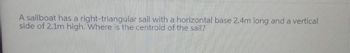A sailboat has a right-triangular sail with a horizontal base 2.4m long and a vertical
side of 2.1m high. Where is the centroid of the sail?