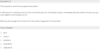 Question 5
Three questions have the same general description.
A 2400 kg truck is traveling at 24 m/s and runs into the back of a 1200 kg Mini Cooper. Immediately after the collision, the two cars are
stuck together and moving at 22 m/s.
What was the average force on the truck if the collision happened in 0.02 seconds?
Your answer:
O 96 N
O 1056 N
O 240,000 N
O 2,640,000N
O 2,880,000N

