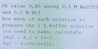 PH value 9.45 using 0.3 M Na2CO3
and 0.2 М НС1
How much of each solution to
prepare the 1 L buffer solution
you need to take, calculate
(Kal = 4.3 x 10-7
Ka2 = 4.69x10-11) !
